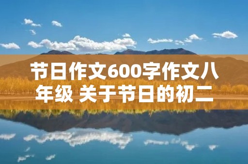 节日作文600字作文八年级 关于节日的初二作文600字 节日作文600字作文八年级 关于节日的初二作文600字