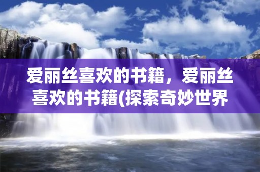爱丽丝喜欢的书籍,爱丽丝喜欢的书籍(探索奇妙世界的书单) 爱丽丝喜欢的书籍,爱丽丝喜欢的书籍(探索奇妙世界的书单)
