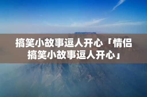搞笑小故事逗人开心「情侣搞笑小故事逗人开心」