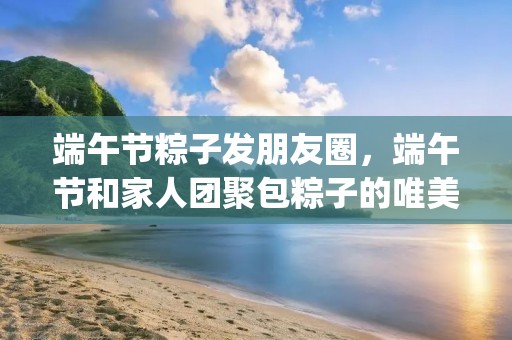 端午节粽子发朋友圈,端午节和家人团聚包粽子的唯美朋友圈句子(60条) 端午节粽子发朋友圈,端午节和家人团聚包粽子的唯美朋友圈句子(60条)