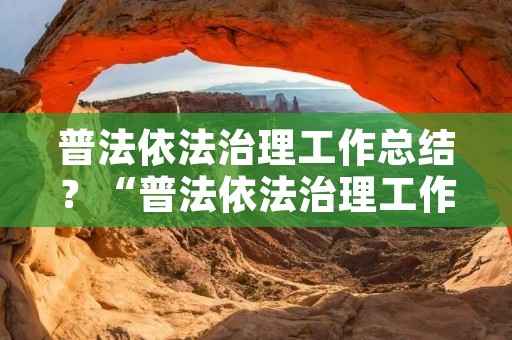 普法依法治理工作总结?“普法依法治理工作”是什么意思 普法依法治理工作总结?“普法依法治理工作”是什么意思
