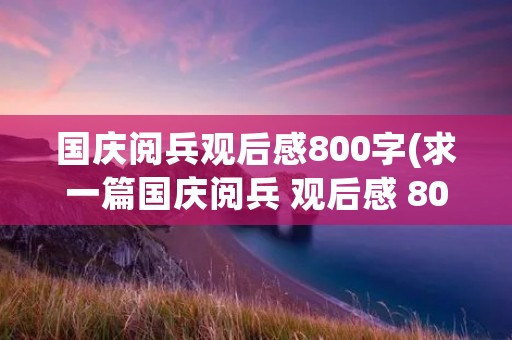 国庆阅兵观后感800字(求一篇国庆阅兵 观后感 800字左右)
