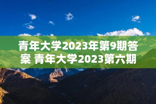 青年大学2023年第9期答案 青年大学2023第六期答案是什么 青年大学2023年第9期答案 青年大学2023第六期答案是什么