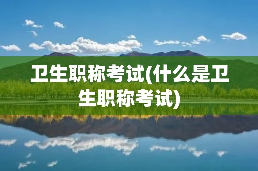 卫生职称考试(什么是卫生职称考试)