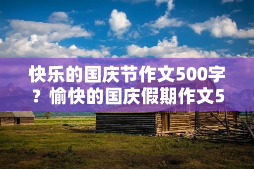 快乐的国庆节作文500字?愉快的国庆假期作文500字5篇 快乐的国庆节作文500字?愉快的国庆假期作文500字5篇