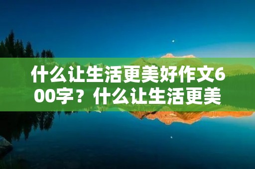 什么让生活更美好作文600字？什么让生活更美好600字满分作文7篇