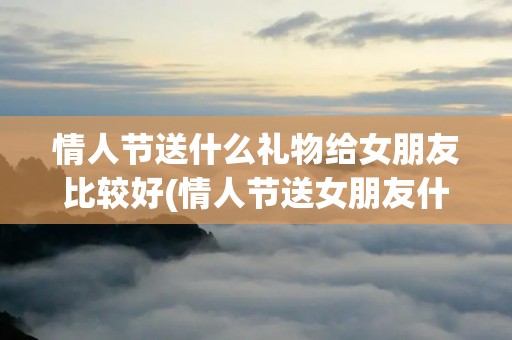 情人节送什么礼物给女朋友比较好(情人节送女朋友什么礼物好啊)