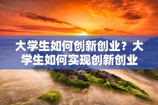 大学生如何创新创业？大学生如何实现创新创业