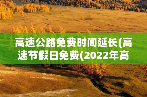 高速公路免费时间延长(高速节假日免费(2022年高速免费时间))