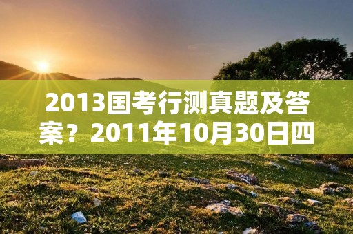 2013国考行测真题及答案?2011年10月30日四川省考下半年行测真题及答案 2013国考行测真题及答案?2011年10月30日四川省考下半年行测真题及答案