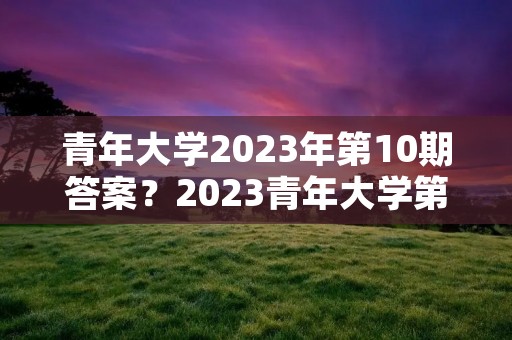 青年大学2023年第10期答案？2023青年大学第10期在哪里完成