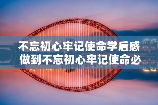 不忘初心牢记使命学后感 做到不忘初心牢记使命必须要有什么