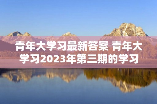 青年大学习最新答案 青年大学习2023年第三期的学习答案是什么