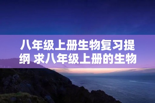 八年级上册生物复习提纲 求八年级上册的生物复习提纲