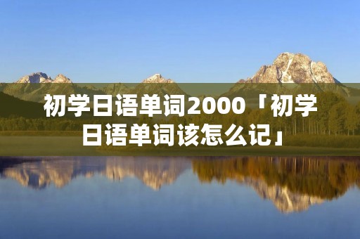 初学日语单词2000「初学日语单词该怎么记」 初学日语单词2000「初学日语单词该怎么记」