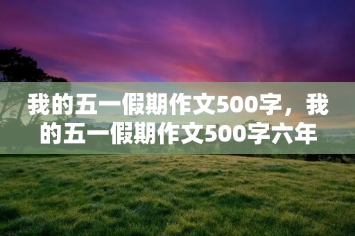 我的五一假期作文500字,我的五一假期作文500字六年级10篇