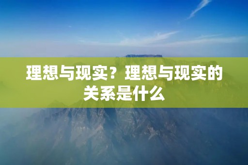 理想与现实?理想与现实的关系是什么 理想与现实?理想与现实的关系是什么