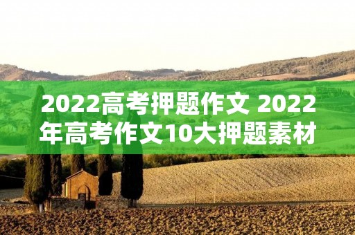 2022高考押题作文 2022年高考作文10大押题素材 2022高考押题作文 2022年高考作文10大押题素材