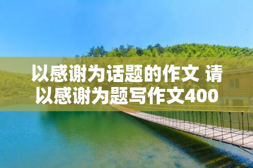 以感谢为话题的作文 请以感谢为题写作文400字 以感谢为话题的作文 请以感谢为题写作文400字