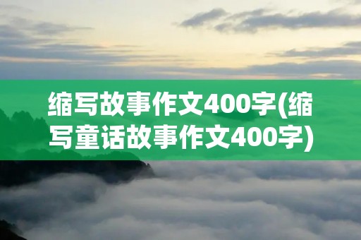 缩写故事作文400字(缩写童话故事作文400字) 缩写故事作文400字(缩写童话故事作文400字)