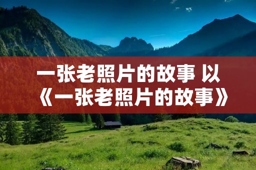 一张老照片的故事 以《一张老照片的故事》写作文提纲