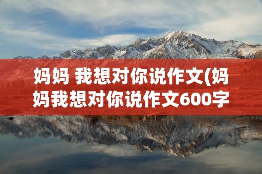 妈妈 我想对你说作文(妈妈我想对你说作文600字精选10篇(2))