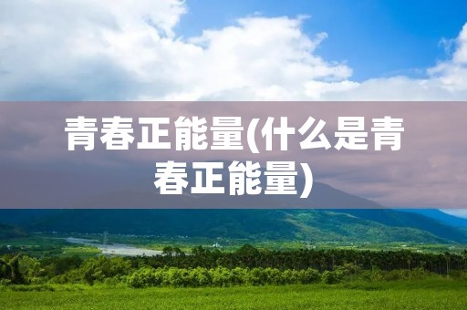 青春正能量(什么是青春正能量) 青春正能量(什么是青春正能量)