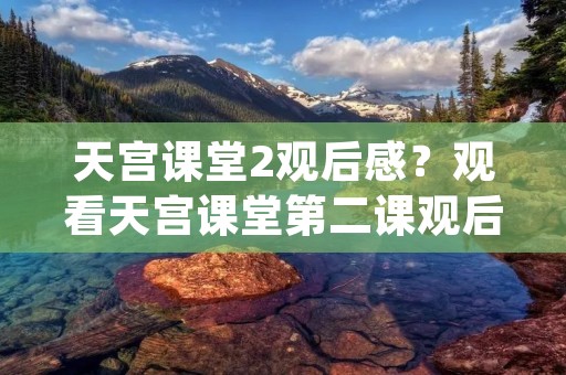 天宫课堂2观后感?观看天宫课堂第二课观后感有感(15篇) 天宫课堂2观后感?观看天宫课堂第二课观后感有感(15篇)