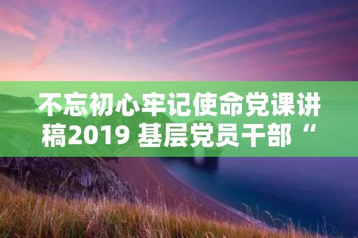 不忘初心牢记使命党课讲稿2019 基层党员干部“不忘初心,砥砺前行”党课讲稿