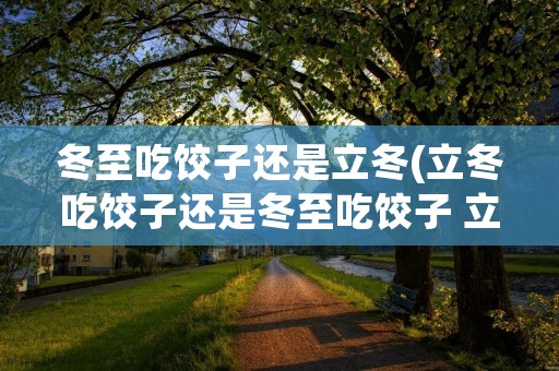 冬至吃饺子还是立冬(立冬吃饺子还是冬至吃饺子 立冬和冬至有什么区别)