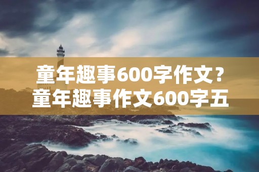 童年趣事600字作文?童年趣事作文600字五篇 童年趣事600字作文?童年趣事作文600字五篇