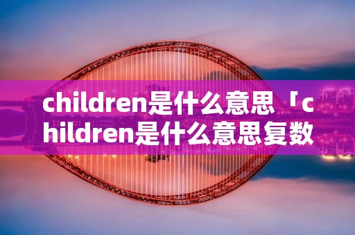 children是什么意思「children是什么意思复数」