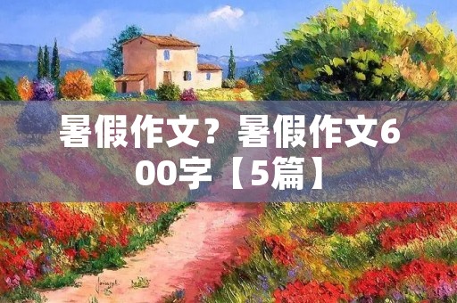 暑假作文?暑假作文600字【5篇】