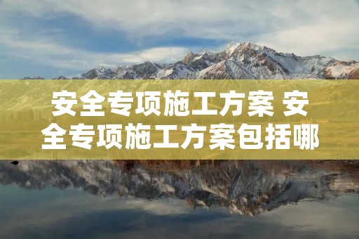 安全专项施工方案 安全专项施工方案包括哪些内容 安全专项施工方案 安全专项施工方案包括哪些内容
