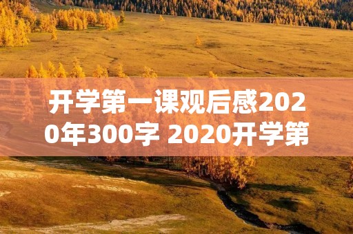 开学第一课观后感2020年300字 2020开学第一课观后感300字心得体会 开学第一课观后感2020年300字 2020开学第一课观后感300字心得体会