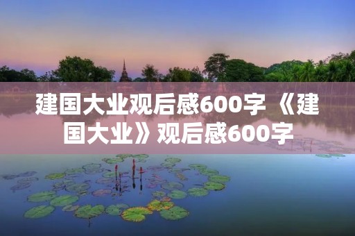 建国大业观后感600字 《建国大业》观后感600字 建国大业观后感600字 《建国大业》观后感600字