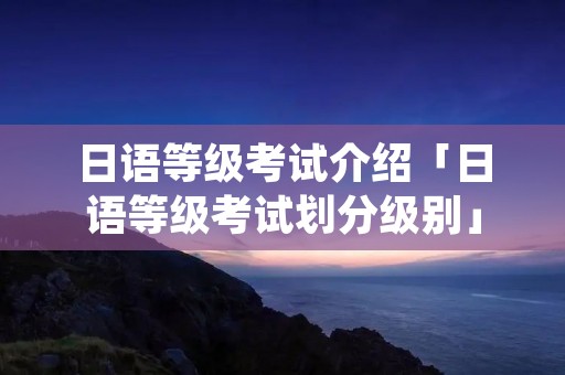 日语等级考试介绍「日语等级考试划分级别」