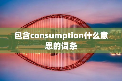 包含consumption什么意思的词条 包含consumption什么意思的词条