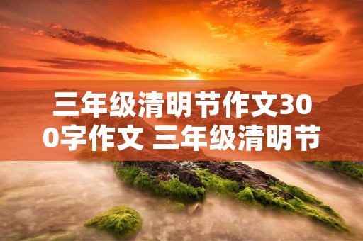 三年级清明节作文300字作文 三年级清明节作文300字【六篇】