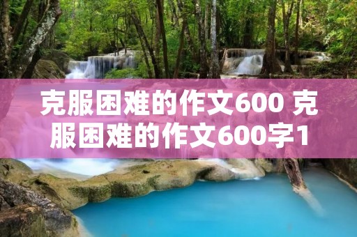 克服困难的作文600 克服困难的作文600字10篇 克服困难的作文600 克服困难的作文600字10篇