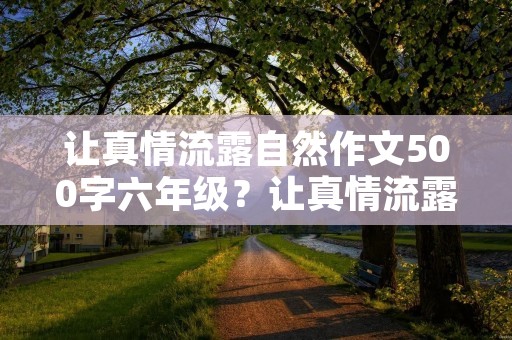 让真情流露自然作文500字六年级?让真情流露六年级作文600字十篇