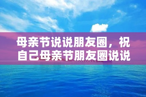 母亲节说说朋友圈,祝自己母亲节朋友圈说说