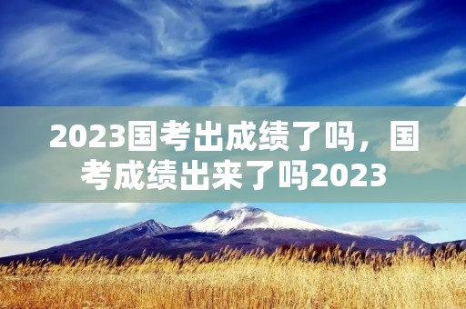 2023国考出成绩了吗，国考成绩出来了吗2023