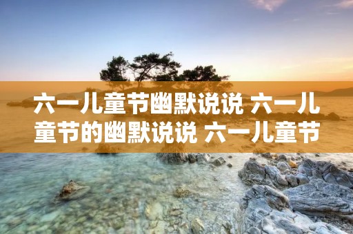 六一儿童节幽默说说 六一儿童节的幽默说说 六一儿童节的幽默说说推荐 六一儿童节幽默说说 六一儿童节的幽默说说 六一儿童节的幽默说说推荐