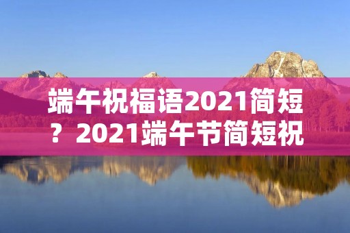 端午祝福语2021简短?2021端午节简短祝福语文案