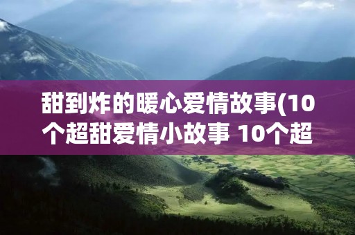 甜到炸的暖心爱情故事(10个超甜爱情小故事 10个超暖心爱情小故事)