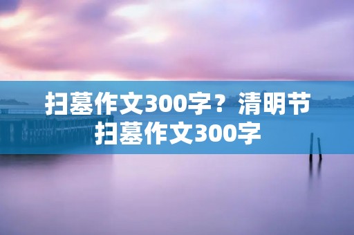 扫墓作文300字?清明节扫墓作文300字