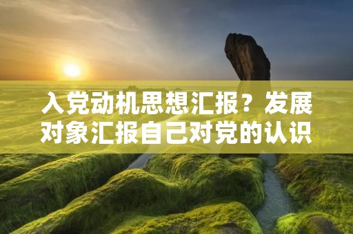 入党动机思想汇报?发展对象汇报自己对党的认识和入党动机
