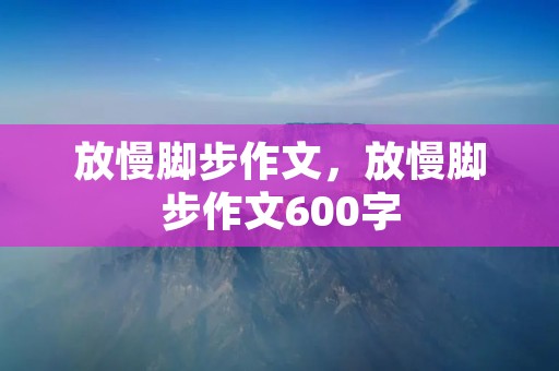 放慢脚步作文,放慢脚步作文600字 放慢脚步作文,放慢脚步作文600字