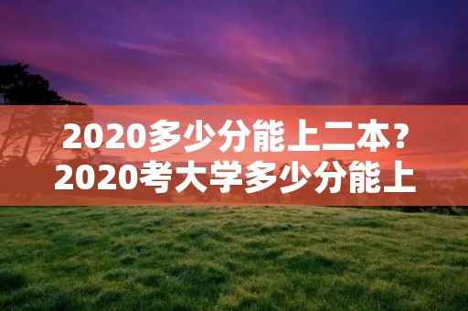2020多少分能上二本?2020考大学多少分能上二本 2020多少分能上二本?2020考大学多少分能上二本